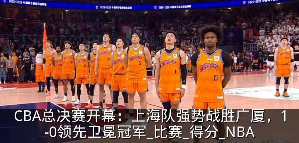 CBA总决赛开幕:上海队强势战胜广厦,1-0领先卫冕冠军_比赛_得分_NBA