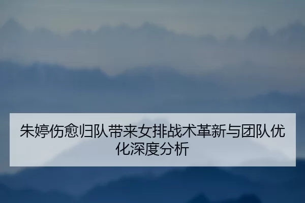 朱婷伤愈归队带来女排战术革新与团队优化深度分析