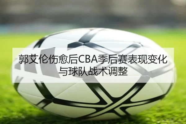 郭艾伦伤愈后CBA季后赛表现变化与球队战术调整