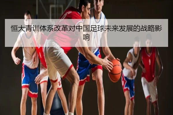 恒大青训体系改革对中国足球未来发展的战略影响