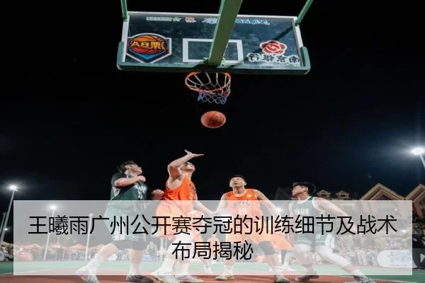 王曦雨广州公开赛夺冠的训练细节及战术布局揭秘